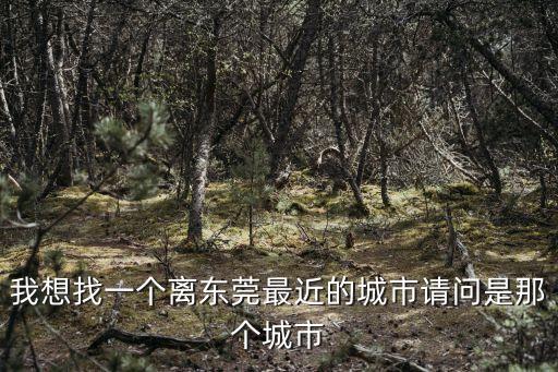 東莞靠近哪些地市，東莞離哪個城市近