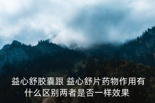  益心舒膠囊跟 益心舒片藥物作用有什么區別兩者是否一樣效果