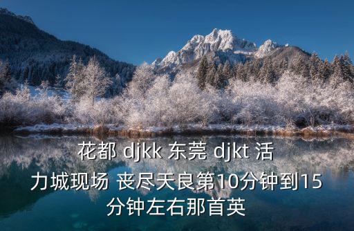 花都 djkk 東莞 djkt 活力城現場 喪盡天良第10分鐘到15分鐘左右那首英