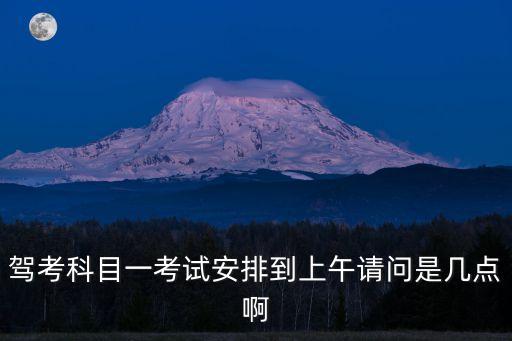 東莞科目一上午場時間，駕考科目一考試安排到上午請問是幾點啊