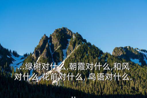 ...綠樹對什么,朝霞對什么,和風(fēng)對什么,花前對什么, 鳥語對什么...