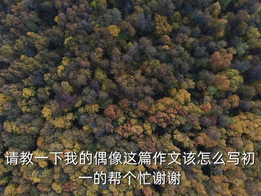 請教一下我的偶像這篇作文該怎么寫初一的幫個忙謝謝