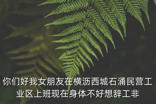 你們好我女朋友在橫瀝西城石涌民營工業區上班現在身體不好想辭工非