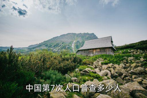 第七次全國人口普查數據，中國第7次人口普查多少人