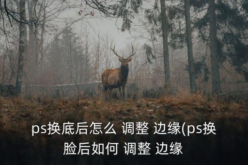 ps換底后怎么 調整 邊緣(ps換臉后如何 調整 邊緣