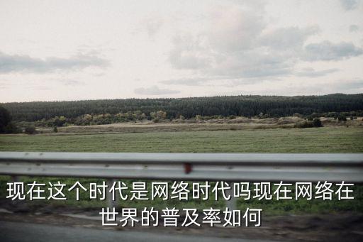 現(xiàn)在這個時代是網(wǎng)絡(luò)時代嗎現(xiàn)在網(wǎng)絡(luò)在世界的普及率如何