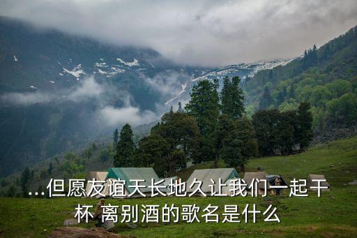 ...但愿友誼天長(zhǎng)地久讓我們一起干杯 離別酒的歌名是什么