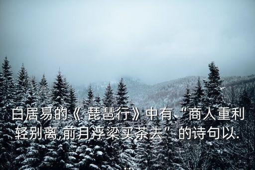 白居易的《 琵琶行》中有“商人重利輕別離,前月浮梁買茶去”的詩句以...