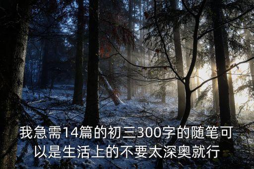 300字作文初中，我急需14篇的初三300字的隨筆可以是生活上的不要太深奧就行