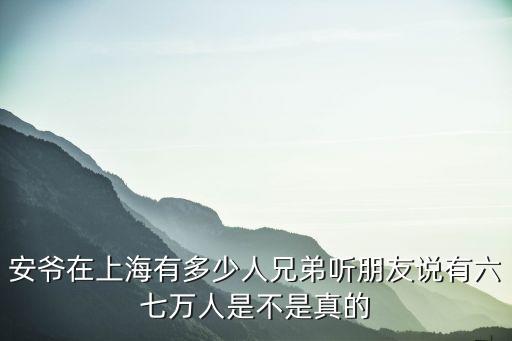 安爺在上海有多少人兄弟聽朋友說有六七萬人是不是真的