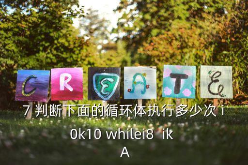 7 判斷下面的循環體執行多少次 i0k10 whilei8  ik  A