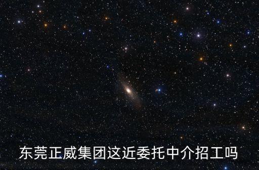 東莞正威集團這近委托中介招工嗎