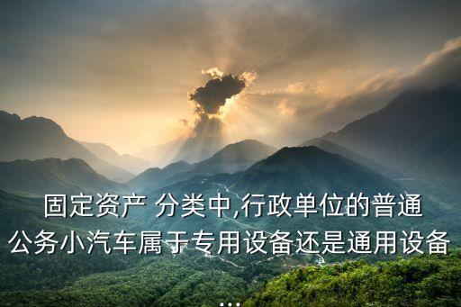  固定資產(chǎn) 分類中,行政單位的普通公務(wù)小汽車屬于專用設(shè)備還是通用設(shè)備...