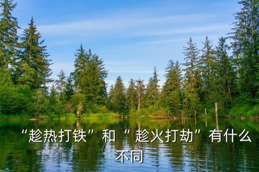 “趁熱打鐵”和“ 趁火打劫”有什么不同
