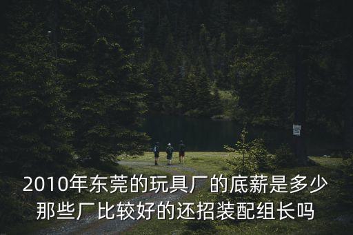 2010年?yáng)|莞的玩具廠的底薪是多少那些廠比較好的還招裝配組長(zhǎng)嗎