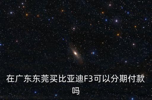 東莞買車可不可以按揭，在廣東東莞買比亞迪F3可以分期付款嗎