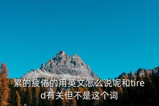累的疲倦的用英文怎么說呢和tired有關但不是這個詞