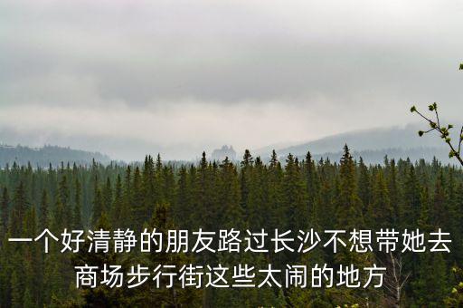一個好清靜的朋友路過長沙不想帶她去商場步行街這些太鬧的地方