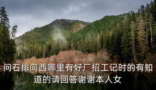 問(wèn)石排向西哪里有好廠招工記時(shí)的有知道的請(qǐng)回答謝謝本人女
