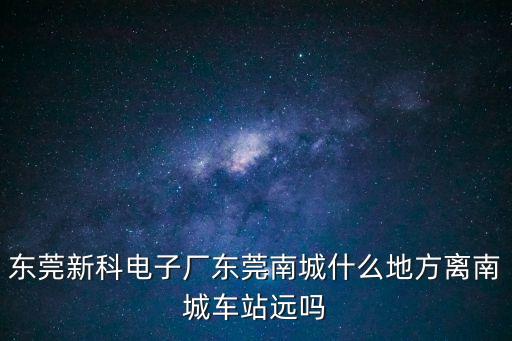 東莞新科電子廠東莞南城什么地方離南城車站遠嗎
