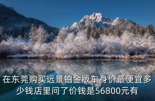 在東莞購買遠(yuǎn)景鉑金版車身價最便宜多少錢店里問了價錢是56800元有