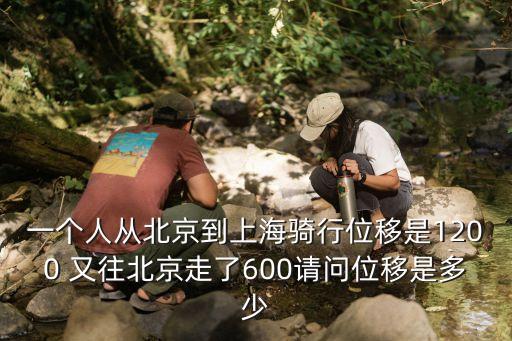 一個人從北京到上海騎行位移是1200 又往北京走了600請問位移是多少