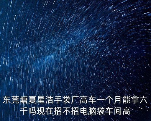 東莞塘夏星浩手袋廠高車一個月能拿六千嗎現(xiàn)在招不招電腦袋車間高