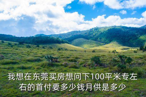 我想在東莞買房想問下100平米專左右的首付要多少錢月供是多少