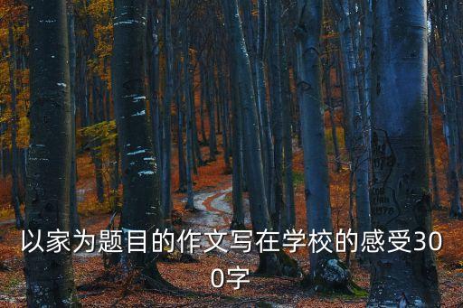 以家為題目的作文寫在學校的感受300字