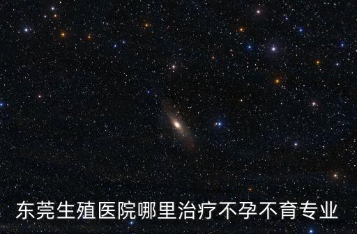 東莞專治不孕不育醫院，東莞生殖醫院哪里治療不孕不育專業