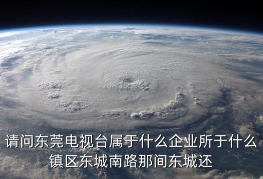 請問東莞電視臺屬于什么企業所于什么鎮區東城南路那間東城還
