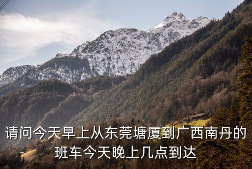 請問今天早上從東莞塘廈到廣西南丹的班車今天晚上幾點到達