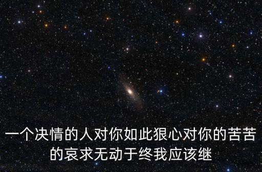 一個(gè)決情的人對你如此狠心對你的苦苦的哀求無動(dòng)于終我應(yīng)該繼