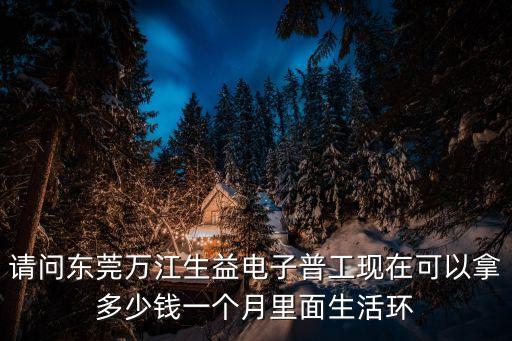 請問東莞萬江生益電子普工現在可以拿多少錢一個月里面生活環