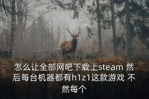 怎么讓全部網(wǎng)吧下載上steam 然后每臺機(jī)器都有h1z1這款游戲 不然每個