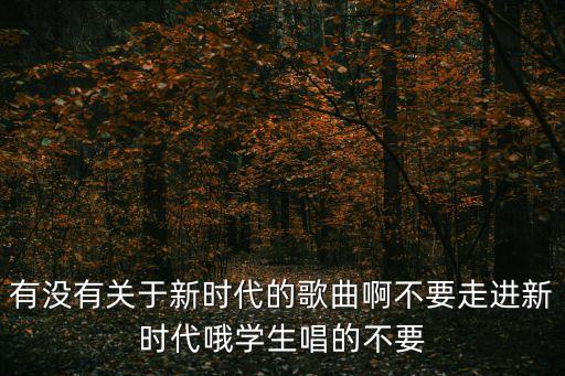 有沒有關于新時代的歌曲啊不要走進新時代哦學生唱的不要