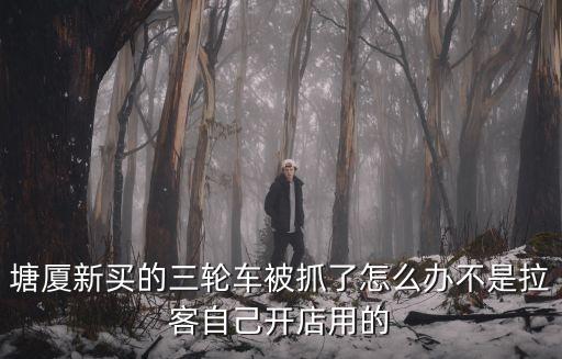 東莞塘廈抓三輪車城管，塘廈新買的三輪車被抓了怎么辦不是拉客自己開店用的