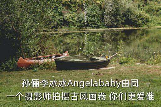 孫儷李冰冰Angelababy由同一個攝影師拍攝古風畫卷 你們更愛誰