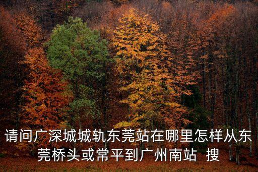 請問廣深城城軌東莞站在哪里怎樣從東莞橋頭或常平到廣州南站  搜