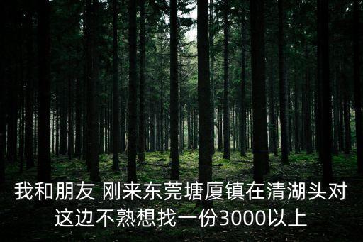 我和朋友 剛來(lái)東莞塘廈鎮(zhèn)在清湖頭對(duì)這邊不熟想找一份3000以上