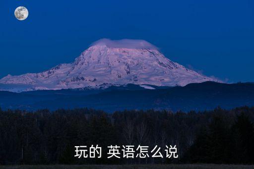玩的英語怎么說，玩的 英語怎么說
