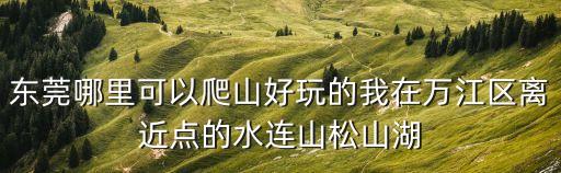 東莞周邊爬山，東莞哪里可以爬山好玩的我在萬江區(qū)離近點的水連山松山湖