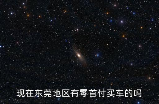 東莞那里有零首付購車，現在東莞地區有零首付買車的嗎