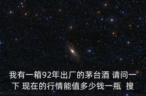我有一箱92年出廠的茅臺酒 請問一下 現在的行情能值多少錢一瓶  搜