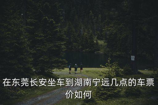 東莞總站到寧遠是幾點，在東莞長安坐車到湖南寧遠幾點的車票價如何