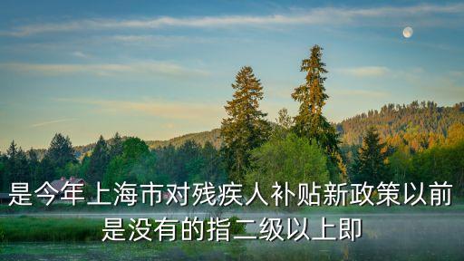 是今年上海市對殘疾人補貼新政策以前是沒有的指二級以上即