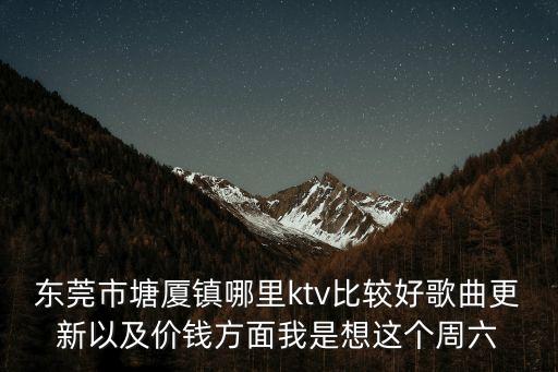 東莞市塘廈鎮羅聲遠，東莞市塘廈鎮哪里ktv比較好歌曲更新以及價錢方面我是想這個周六