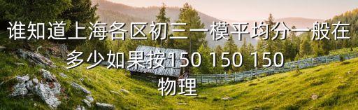 誰知道上海各區初三一模平均分一般在多少如果按150 150 150 物理