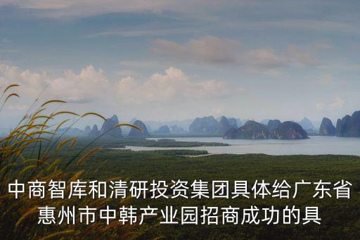 中商智庫和清研投資集團具體給廣東省惠州市中韓產業園招商成功的具