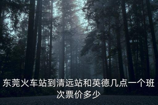 東莞火車站到清遠站和英德幾點一個班次票價多少
